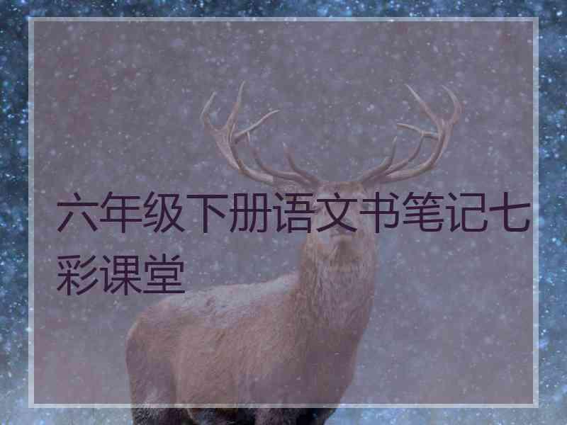 六年级下册语文书笔记七彩课堂