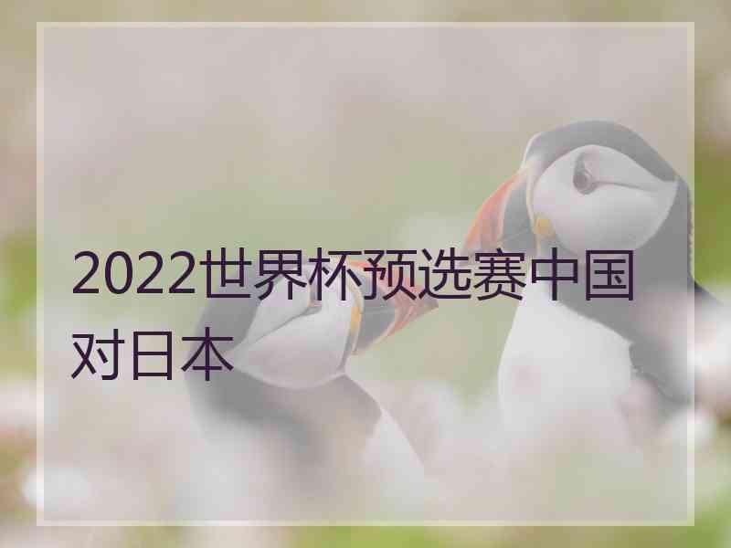 2022世界杯预选赛中国对日本