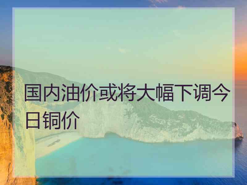 国内油价或将大幅下调今日铜价