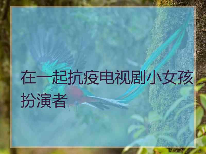 在一起抗疫电视剧小女孩扮演者