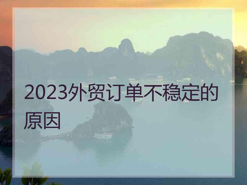 2023外贸订单不稳定的原因