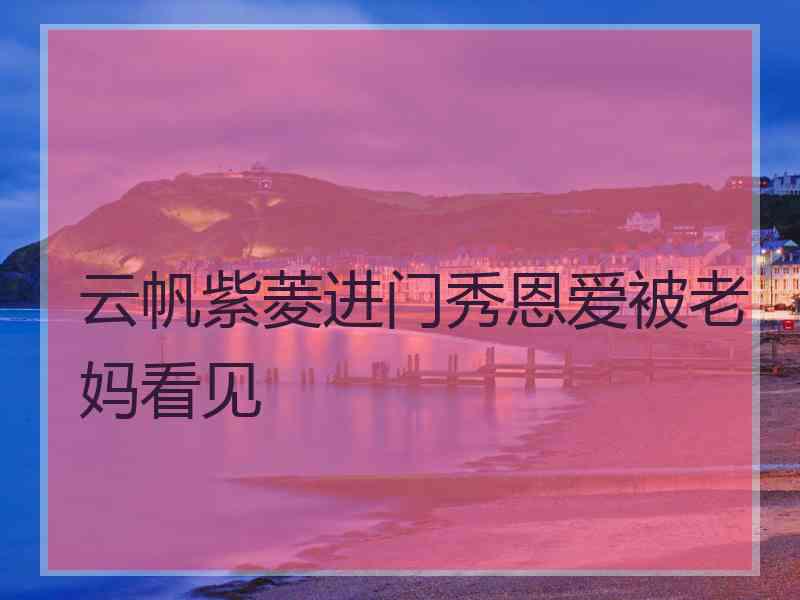 云帆紫菱进门秀恩爱被老妈看见