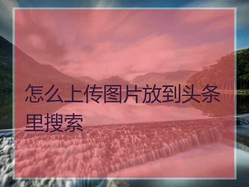 怎么上传图片放到头条里搜索