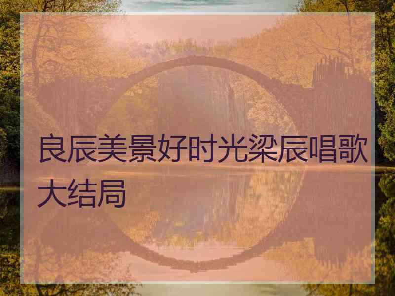 良辰美景好时光梁辰唱歌大结局
