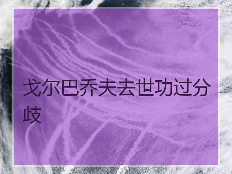 戈尔巴乔夫去世功过分歧