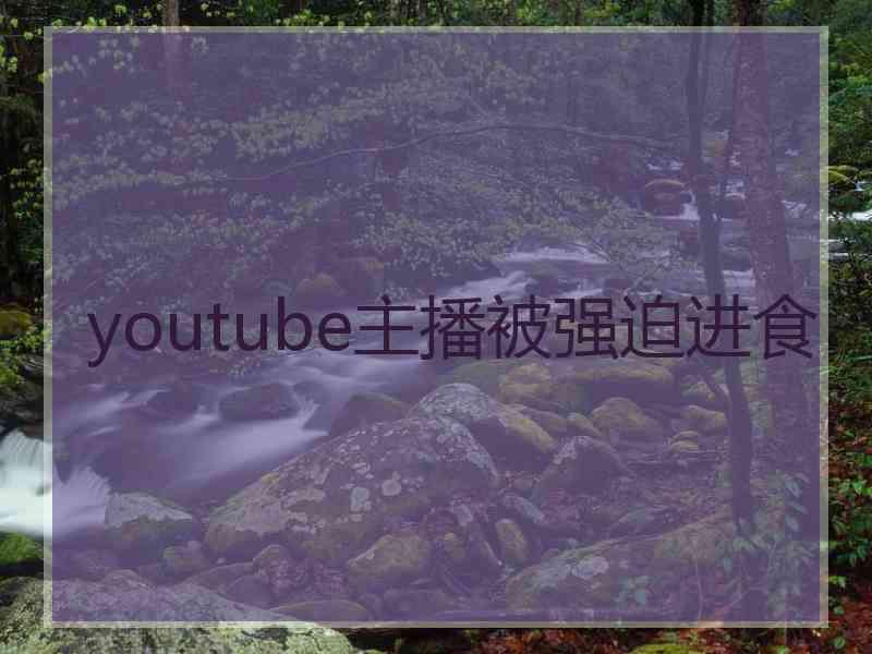 youtube主播被强迫进食